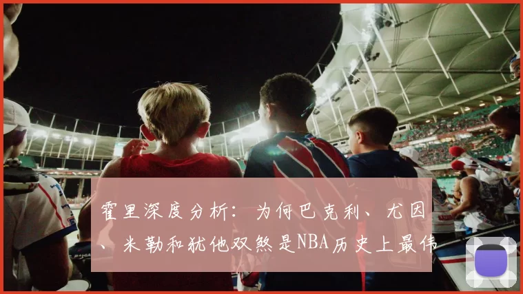 霍里深度分析：为何巴克利、尤因、米勒和犹他双煞是NBA历史上最伟大的无冠球员