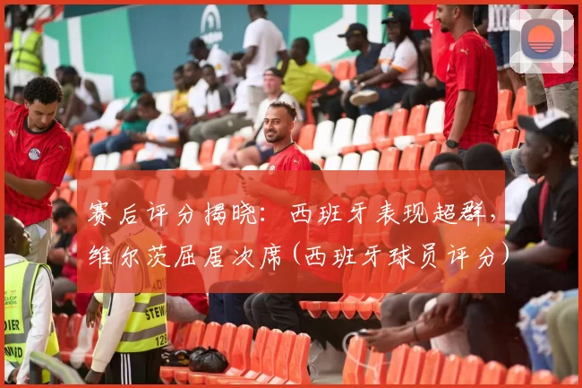 赛后评分揭晓：西班牙表现超群，维尔茨屈居次席(西班牙球员评分)